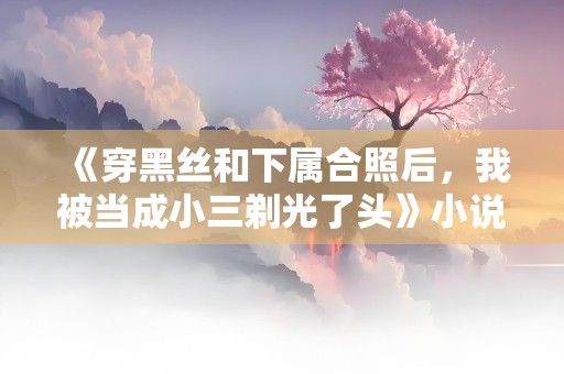 《穿黑丝和下属合照后，我被当成小三剃光了头》小说