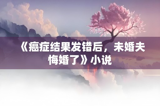 《癌症结果发错后，未婚夫悔婚了》小说