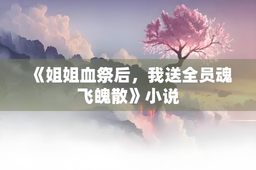 《姐姐血祭后，我送全员魂飞魄散》小说