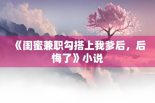 《闺蜜兼职勾搭上我爹后，后悔了》小说