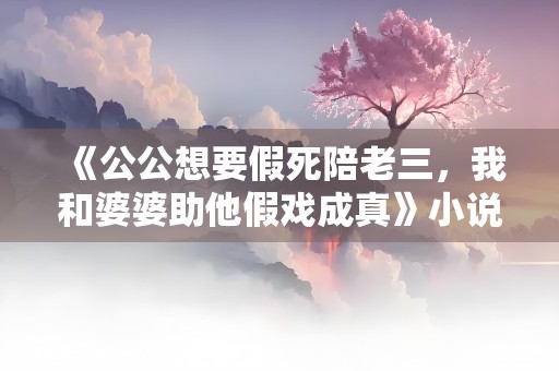 《公公想要假死陪老三，我和婆婆助他假戏成真》小说