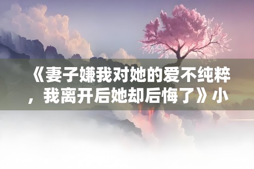 《妻子嫌我对她的爱不纯粹，我离开后她却后悔了》小说