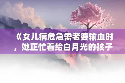 《女儿病危急需老婆输血时，她正忙着给白月光的孩子治牙》小说