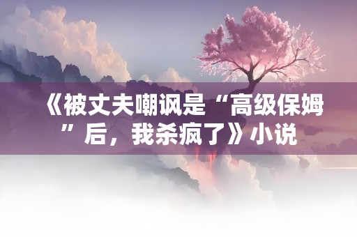 《被丈夫嘲讽是“高级保姆”后，我杀疯了》小说