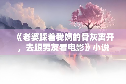 《老婆踩着我妈的骨灰离开，去跟男友看电影》小说