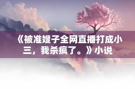 《被准嫂子全网直播打成小三，我杀疯了。》小说