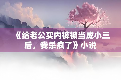 《给老公买内裤被当成小三后，我杀疯了》小说