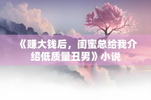 《赚大钱后，闺蜜总给我介绍低质量丑男》小说