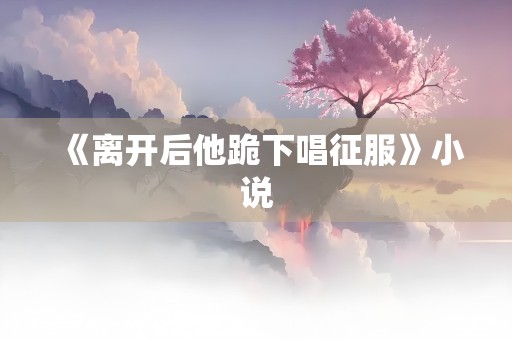 《离开后他跪下唱征服》小说