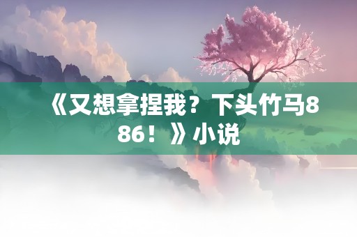 《又想拿捏我？下头竹马886！》小说