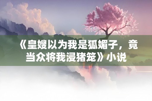 《皇嫂以为我是狐媚子，竟当众将我浸猪笼》小说