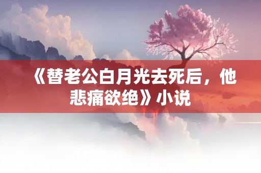 《替老公白月光去死后，他悲痛欲绝》小说