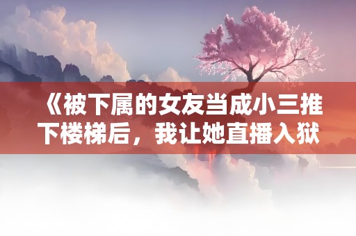 《被下属的女友当成小三推下楼梯后，我让她直播入狱》小说