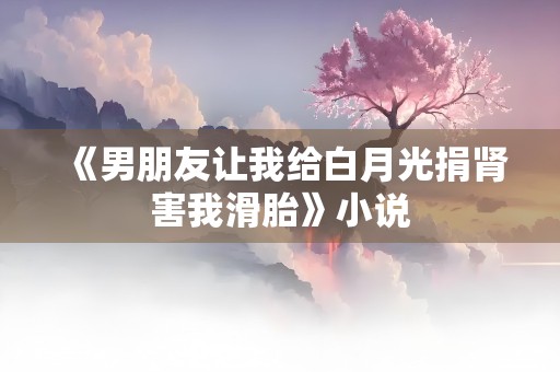 《男朋友让我给白月光捐肾害我滑胎》小说