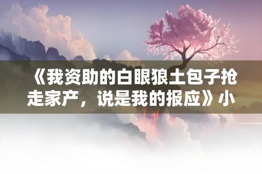 《我资助的白眼狼土包子抢走家产，说是我的报应》小说