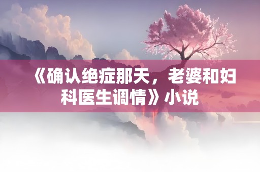 《确认绝症那天，老婆和妇科医生调情》小说