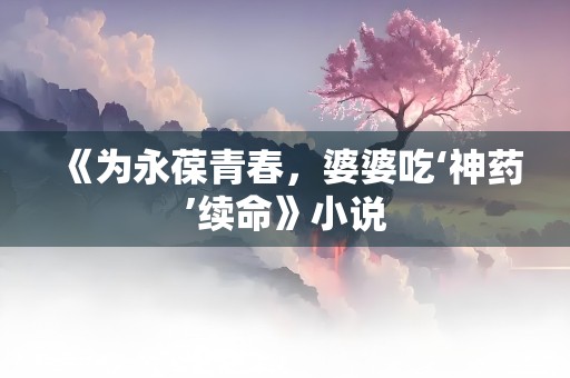 《为永葆青春，婆婆吃‘神药’续命》小说