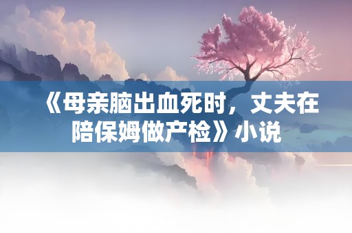 《母亲脑出血死时，丈夫在陪保姆做产检》小说