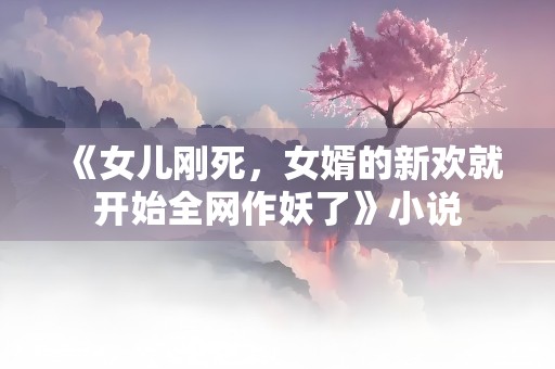 《女儿刚死，女婿的新欢就开始全网作妖了》小说