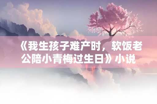 《我生孩子难产时，软饭老公陪小青梅过生日》小说