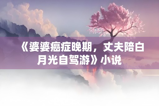 《婆婆癌症晚期，丈夫陪白月光自驾游》小说