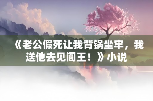 《老公假死让我背锅坐牢，我送他去见阎王！》小说