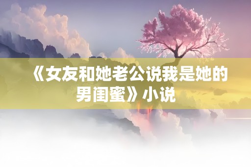 《女友和她老公说我是她的男闺蜜》小说