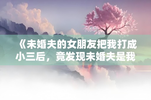 《未婚夫的女朋友把我打成小三后，竟发现未婚夫是我哥》小说