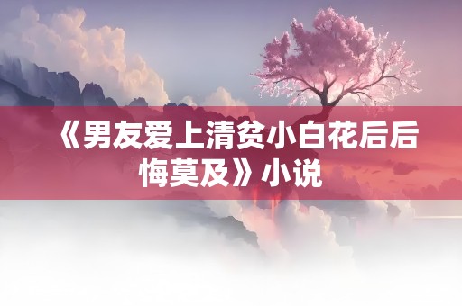 《男友爱上清贫小白花后后悔莫及》小说